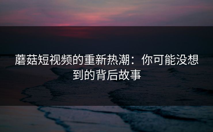 蘑菇短视频的重新热潮:你可能没想到的背后故事 蘑菇短视频的重新热潮:你可能没想到的背后故事
